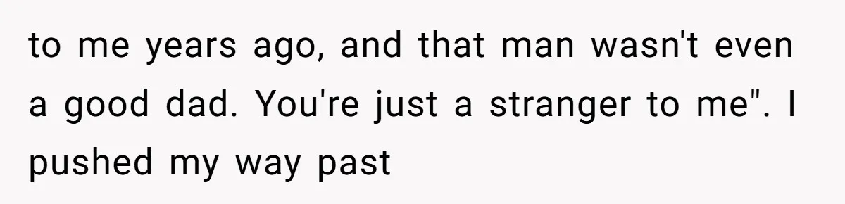 to me years ago, and that man wasn't even a good dad. You're just a stranger to me". I pushed my way past