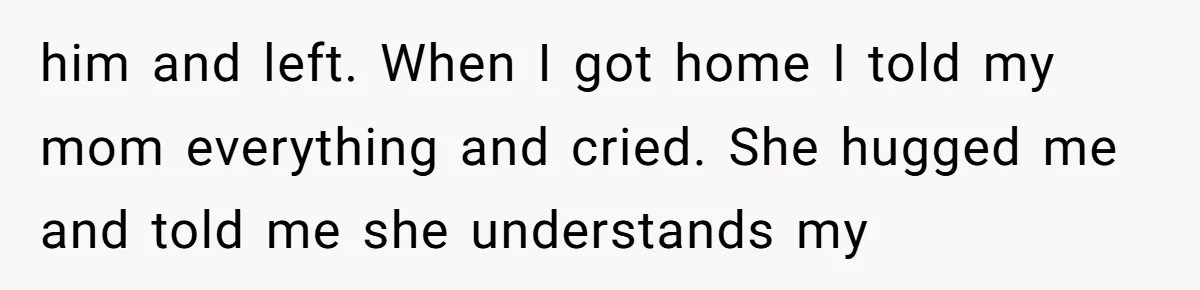 him and left. When I got home I told my mom everything and cried. She hugged me and told me she understands my