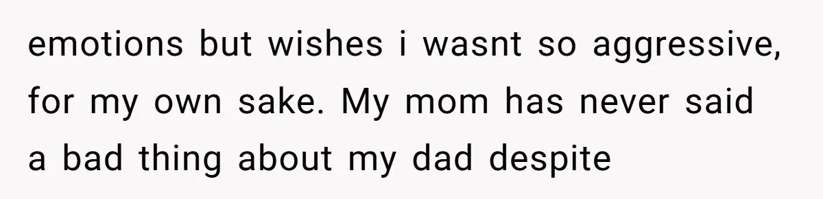 emotions but wishes i wasnt so aggressive, for my own sake. My mom has never said a bad thing about my dad despite