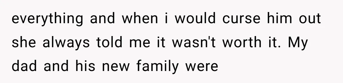 everything and when i would curse him out she always told me it wasn't worth it. My dad and his new family were