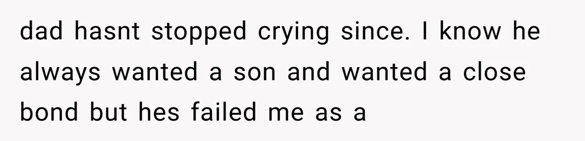 dad hasnt stopped crying since. I know he always wanted a son and wanted a close bond but hes failed me as a