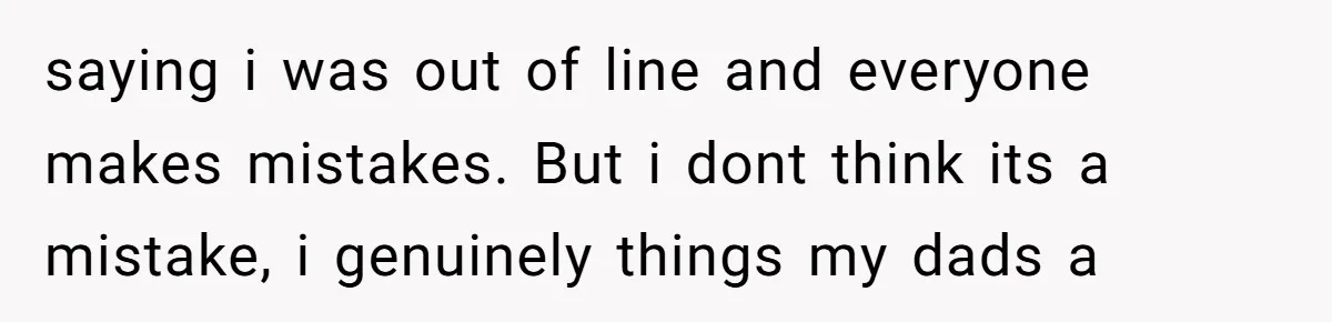 saying i was out of line and everyone makes mistakes. But i dont think its a mistake, i genuinely things my dads a