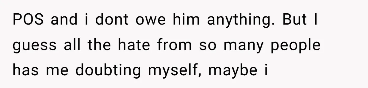 POS and i dont owe him anything. But I guess all the hate from so many people has me doubting myself, maybe i
