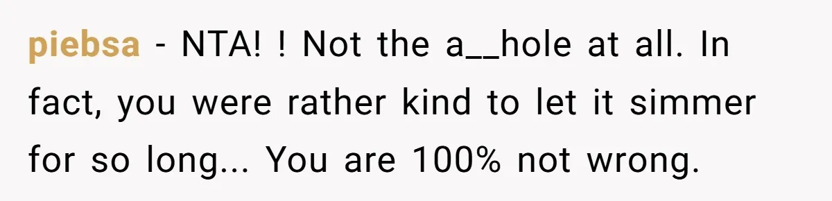 piebsa − NTA! ! Not the a__hole at all. In fact, you were rather kind to let it simmer for so long... You are 100% not wrong.