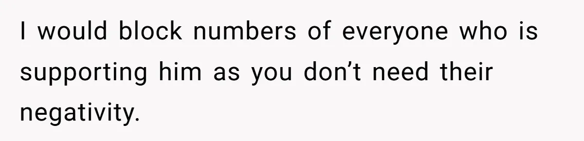I would block numbers of everyone who is supporting him as you don’t need their negativity.