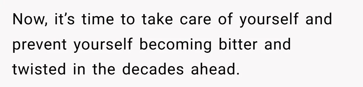 Now, it’s time to take care of yourself and prevent yourself becoming bitter and twisted in the decades ahead.
