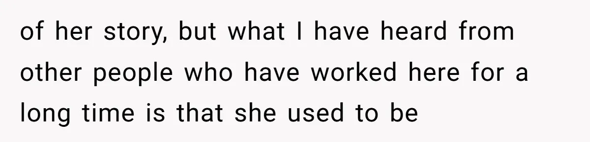 of her story, but what I have heard from other people who have worked here for a long time is that she used to be