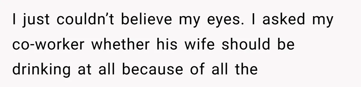 I just couldn’t believe my eyes. I asked my co-worker whether his wife should be drinking at all because of all the
