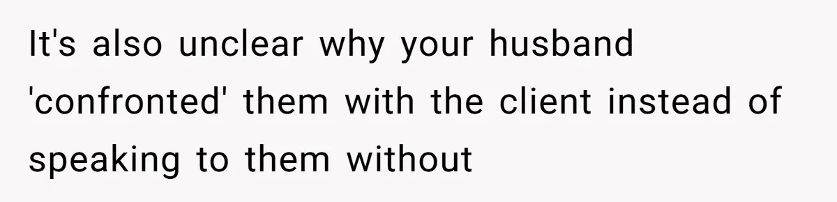 It's also unclear why your husband 'confronted' them with the client instead of speaking to them without