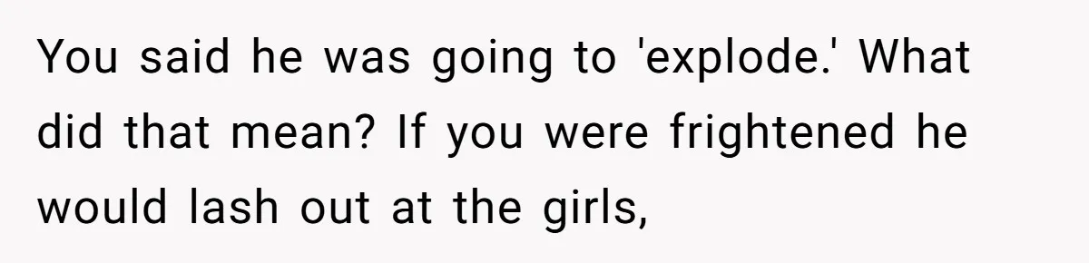 You said he was going to 'explode.' What did that mean? If you were frightened he would lash out at the girls,