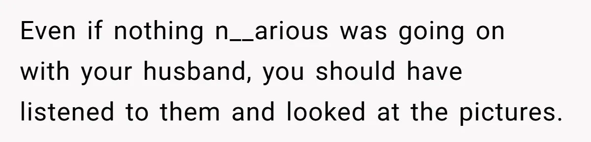 Even if nothing n__arious was going on with your husband, you should have listened to them and looked at the pictures.