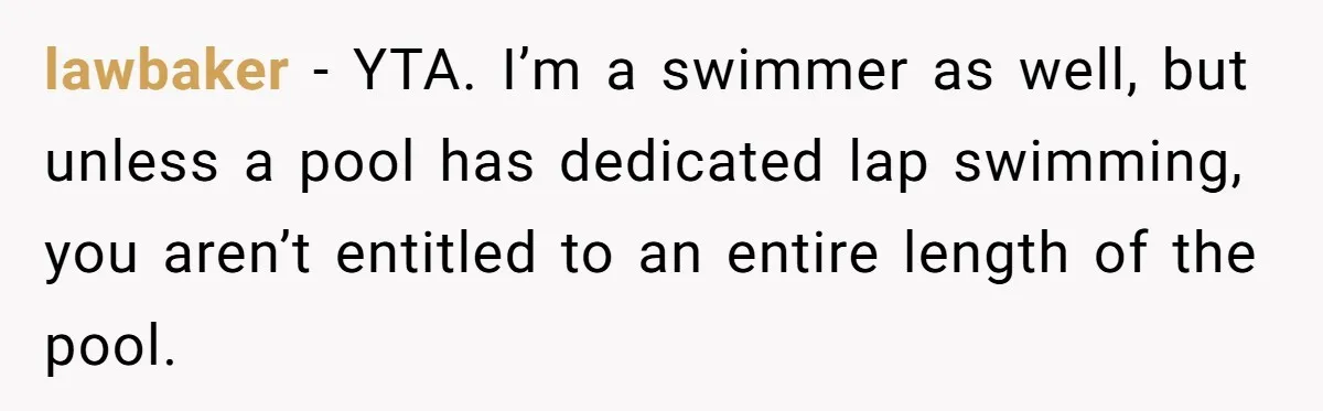 She Calls Out Pool Blockers By Splashing Them, Now They’re Crying About Ruined Hair lawbaker − YTA. I’m a swimmer as well, but unless a pool has dedicated lap swimming, you aren’t entitled to an entire length of the pool.