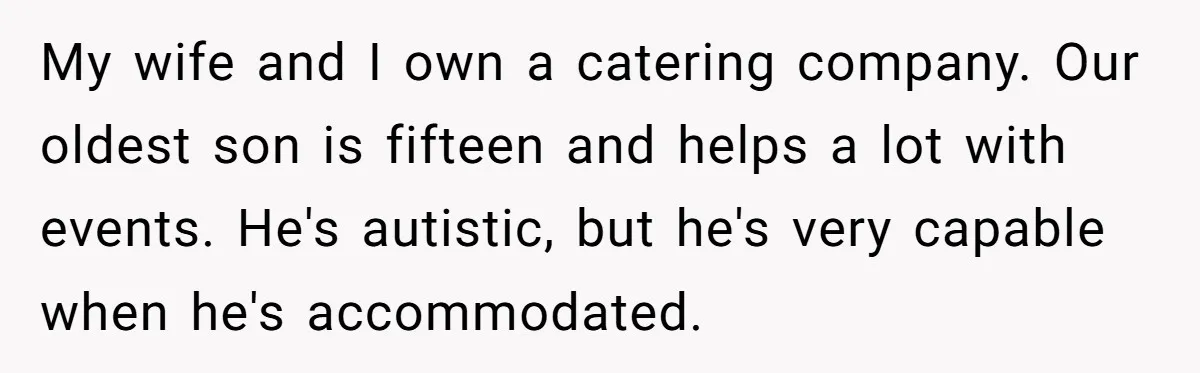 My wife and I own a catering company. Our oldest son is fifteen and helps a lot with events. He's autistic, but he's very capable when he's accommodated.