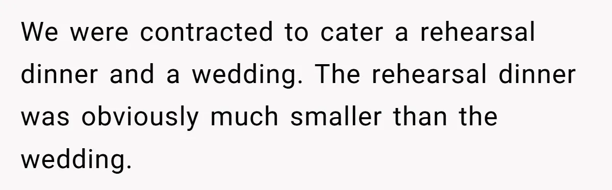 We were contracted to cater a rehearsal dinner and a wedding. The rehearsal dinner was obviously much smaller than the wedding.