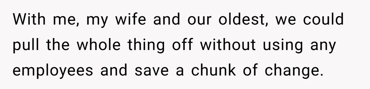With me, my wife and our oldest, we could pull the whole thing off without using any employees and save a chunk of change.