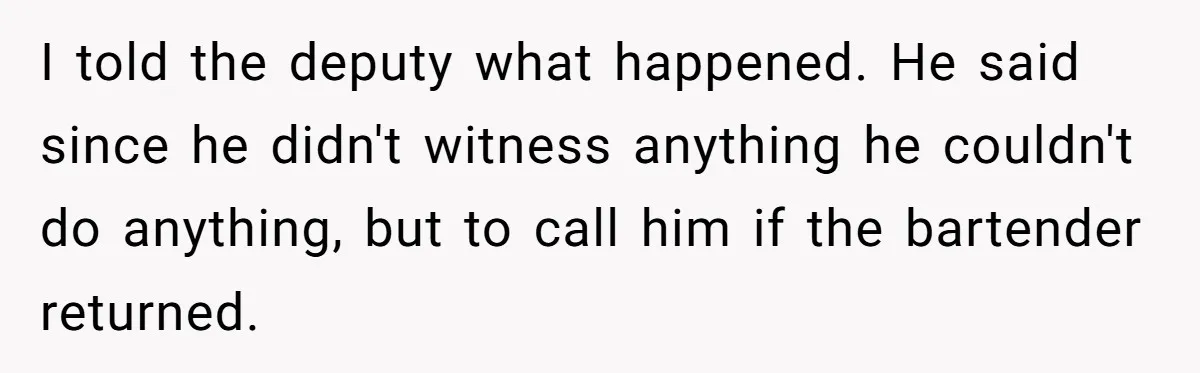 I told the deputy what happened. He said since he didn't witness anything he couldn't do anything, but to call him if the bartender returned.