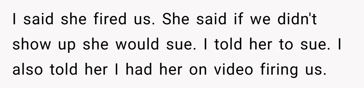 I said she fired us. She said if we didn't show up she would sue. I told her to sue. I also told her I had her on video firing...