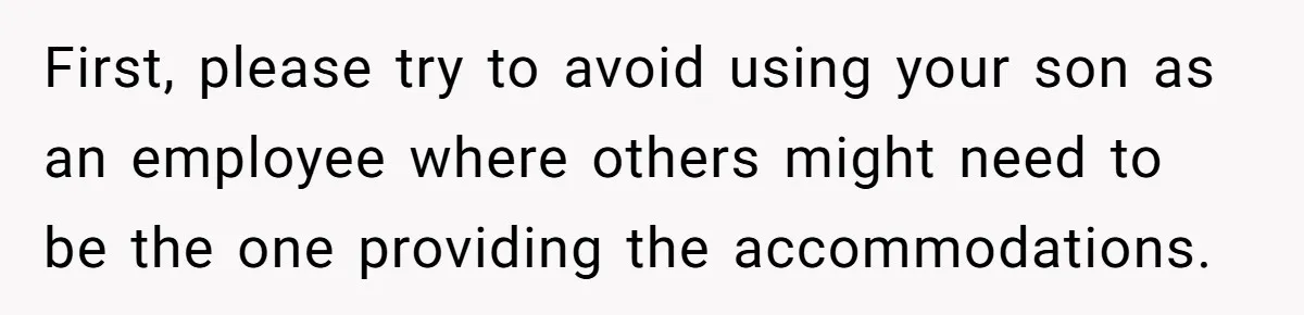 First, please try to avoid using your son as an employee where others might need to be the one providing the accommodations.