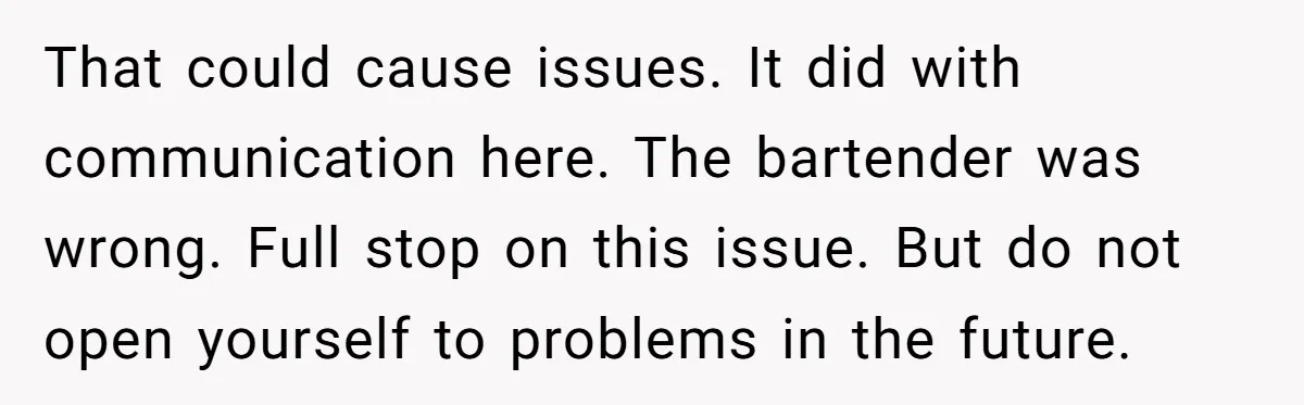 That could cause issues. It did with communication here. The bartender was wrong. Full stop on this issue. But do not open yourself to problems in the future.