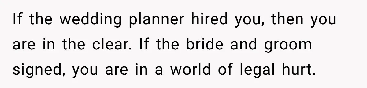 If the wedding planner hired you, then you are in the clear. If the bride and groom signed, you are in a world of legal hurt.
