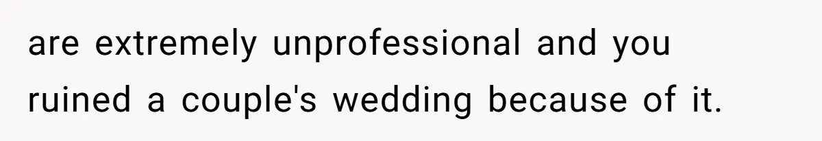 are extremely unprofessional and you ruined a couple's wedding because of it.