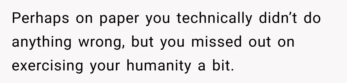 Perhaps on paper you technically didn’t do anything wrong, but you missed out on exercising your humanity a bit.