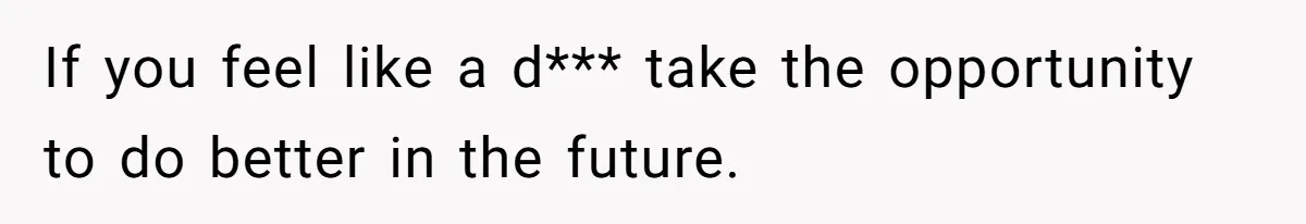 If you feel like a d*** take the opportunity to do better in the future.