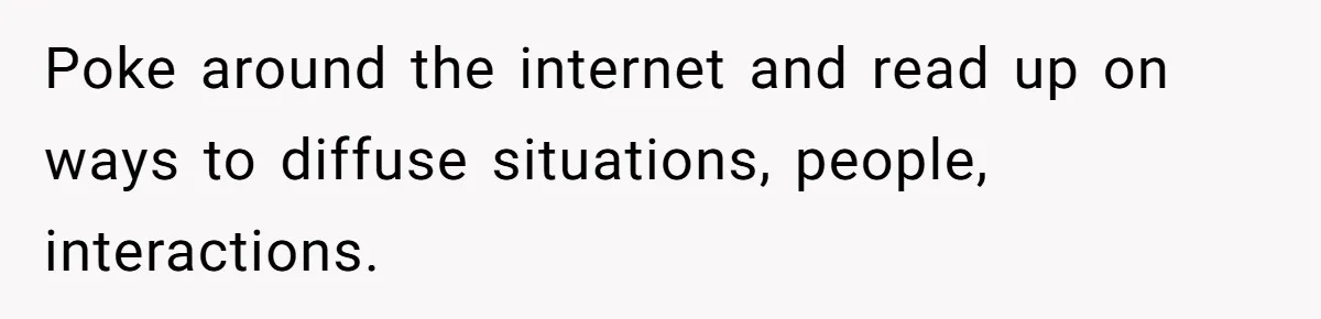 Poke around the internet and read up on ways to diffuse situations, people, interactions.