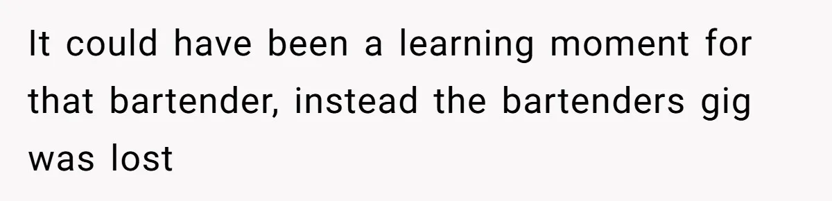 It could have been a learning moment for that bartender, instead the bartenders gig was lost