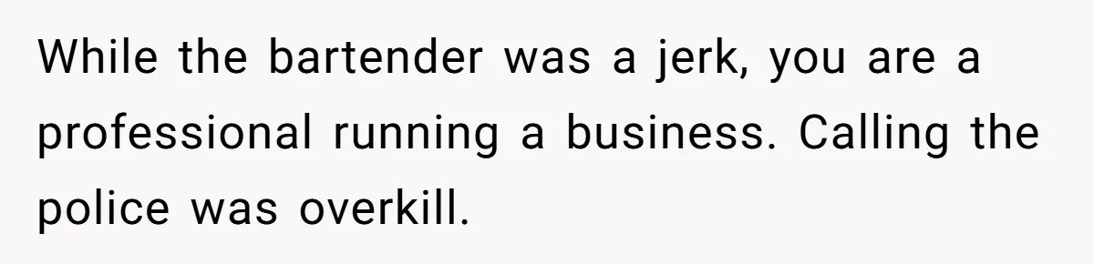 While the bartender was a jerk, you are a professional running a business. Calling the police was overkill.