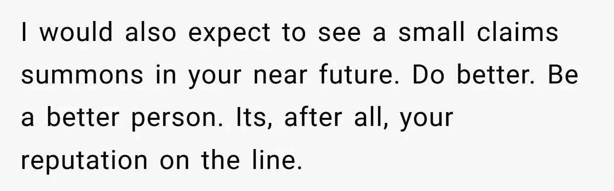 I would also expect to see a small claims summons in your near future. Do better. Be a better person. Its, after all, your reputation on the line.