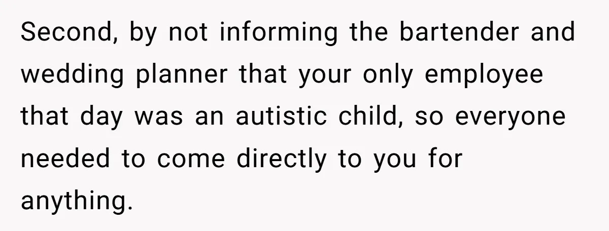 Second, by not informing the bartender and wedding planner that your only employee that day was an autistic child, so everyone needed to come directly to you for anything.