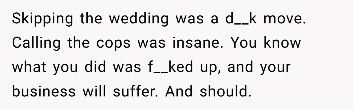 Skipping the wedding was a d__k move. Calling the cops was insane. You know what you did was f__ked up, and your business will suffer. And should.