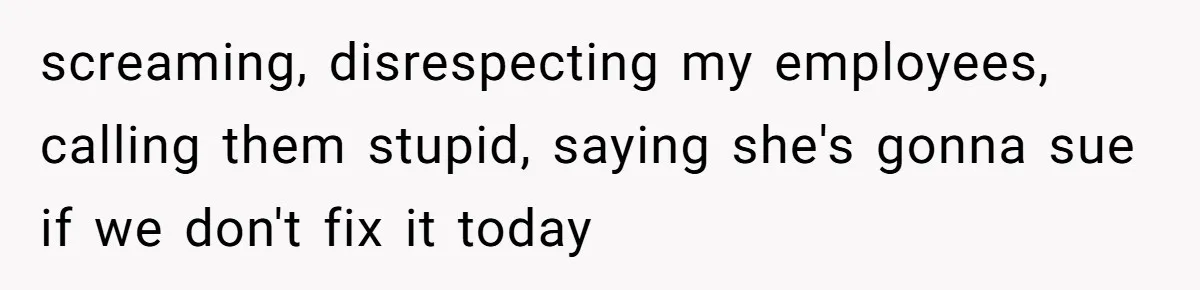 screaming, disrespecting my employees, calling them stupid, saying she's gonna sue if we don't fix it today