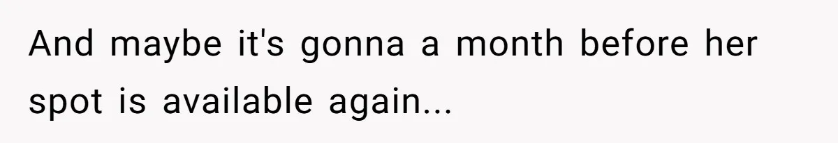 And maybe it's gonna a month before her spot is available again...