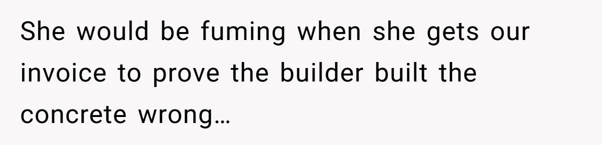 She would be fuming when she gets our invoice to prove the builder built the concrete wrong…