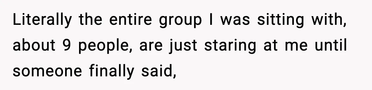 Literally the entire group I was sitting with, about 9 people, are just staring at me until someone finally said,
