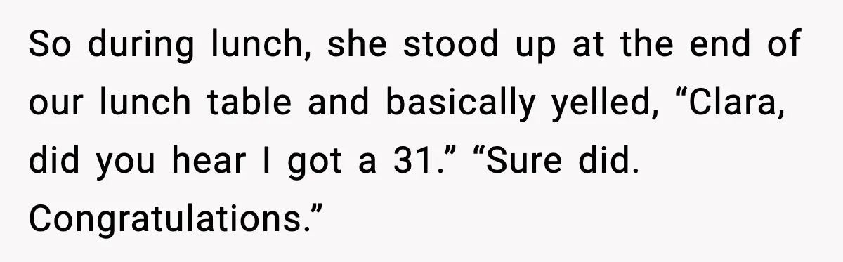 So during lunch, she stood up at the end of our lunch table and basically yelled, “Clara, did you hear I got a 31.” “Sure did. Congratulations.”