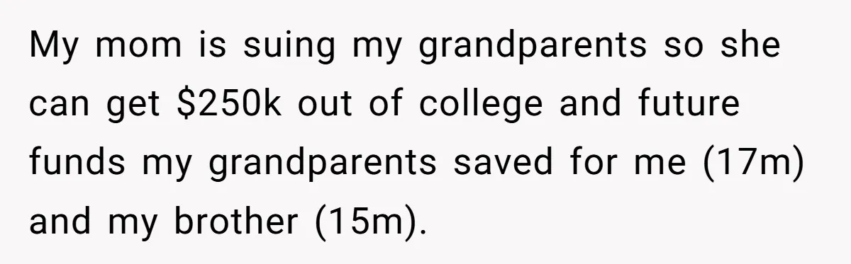 Teen Sides With Grandparents As Mother Sues Over College Funds For Half Sibling My mom is suing my grandparents so she can get $250k out of college and future funds my grandparents saved for me (17m) and my brother (15m).