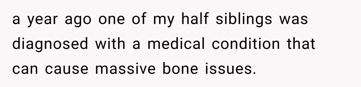 Teen Sides With Grandparents As Mother Sues Over College Funds For Half Sibling a year ago one of my half siblings was diagnosed with a medical condition that can cause massive bone issues.