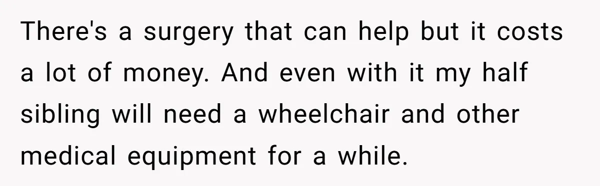 Teen Sides With Grandparents As Mother Sues Over College Funds For Half Sibling There's a surgery that can help but it costs a lot of money. And even with it my half sibling will need a wheelchair and other medical equipment for a...