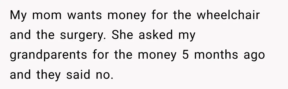 Teen Sides With Grandparents As Mother Sues Over College Funds For Half Sibling My mom wants money for the wheelchair and the surgery. She asked my grandparents for the money 5 months ago and they said no.