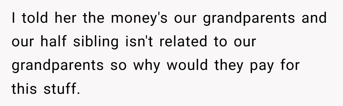 Teen Sides With Grandparents As Mother Sues Over College Funds For Half Sibling I told her the money's our grandparents and our half sibling isn't related to our grandparents so why would they pay for this stuff.