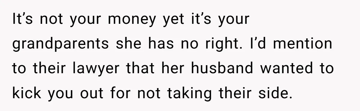 Teen Sides With Grandparents As Mother Sues Over College Funds For Half Sibling It’s not your money yet it’s your grandparents she has no right. I’d mention to their lawyer that her husband wanted to kick you out for not taking their side.