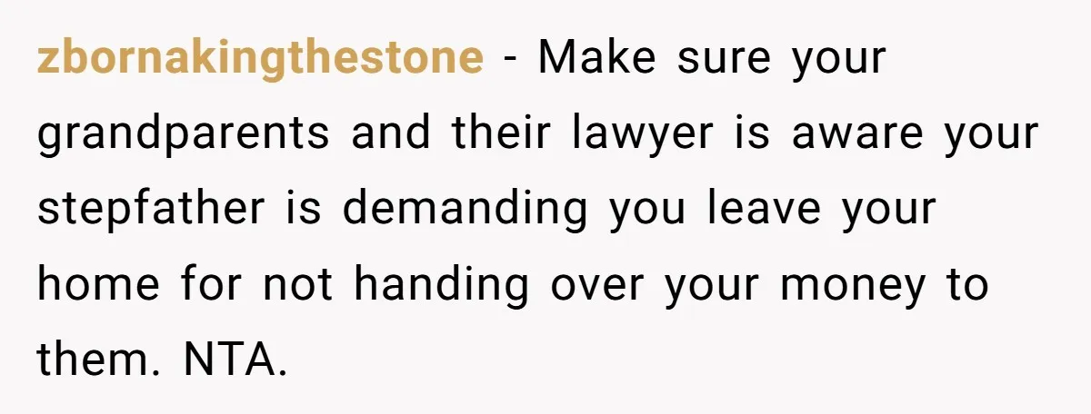 Teen Sides With Grandparents As Mother Sues Over College Funds For Half Sibling zbornakingthestone − Make sure your grandparents and their lawyer is aware your stepfather is demanding you leave your home for not handing over your money to them. NTA.