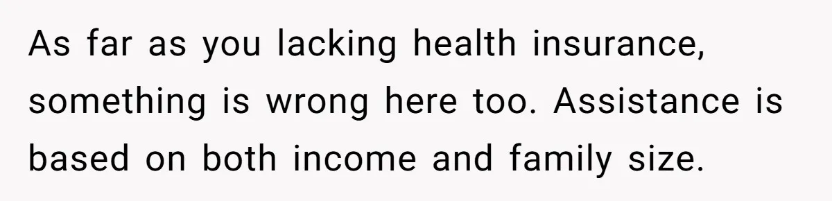 Teen Sides With Grandparents As Mother Sues Over College Funds For Half Sibling As far as you lacking health insurance, something is wrong here too. Assistance is based on both income and family size.