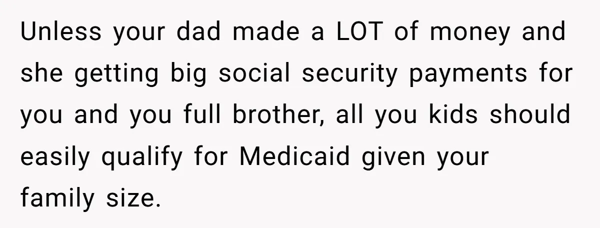 Teen Sides With Grandparents As Mother Sues Over College Funds For Half Sibling Unless your dad made a LOT of money and she getting big social security payments for you and you full brother, all you kids should easily qualify for Medicaid given...