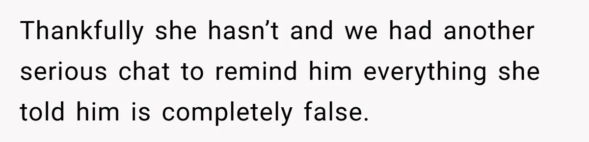 Thankfully she hasn’t and we had another serious chat to remind him everything she told him is completely false.