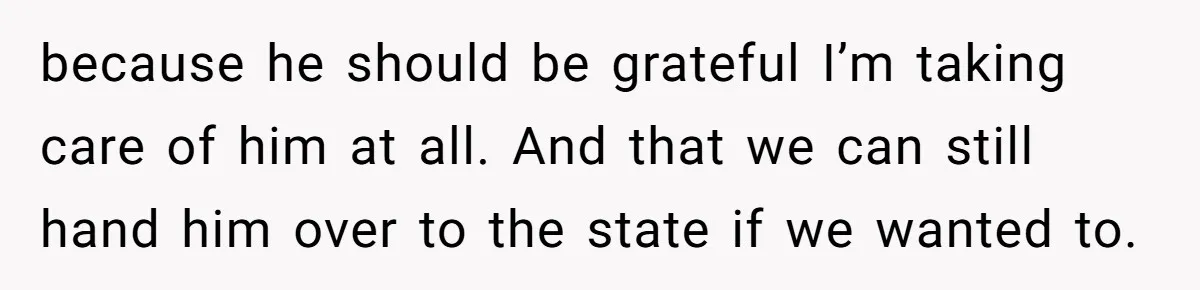 because he should be grateful I’m taking care of him at all. And that we can still hand him over to the state if we wanted to.