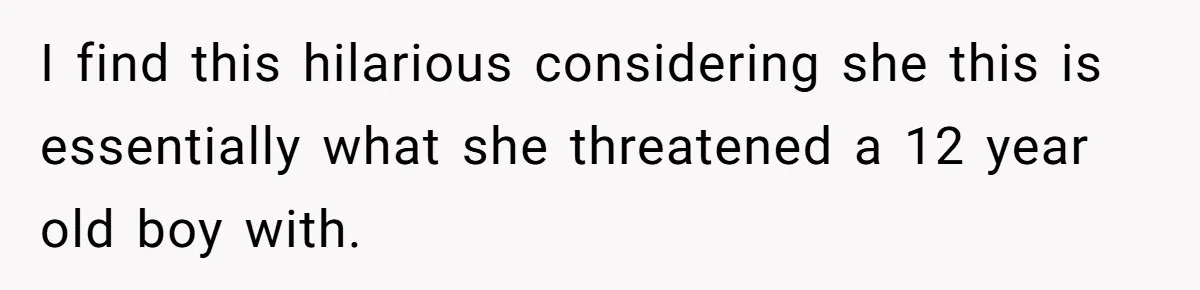 I find this hilarious considering she this is essentially what she threatened a 12 year old boy with.